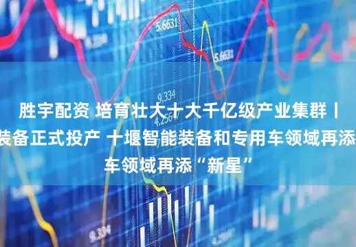 胜宇配资 培育壮大十大千亿级产业集群丨思诺威装备正式投产 十堰智能装备和专用车领域再添“新星”