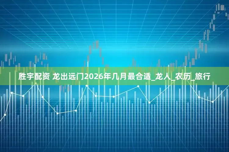 胜宇配资 龙出远门2026年几月最合适_龙人_农历_旅行