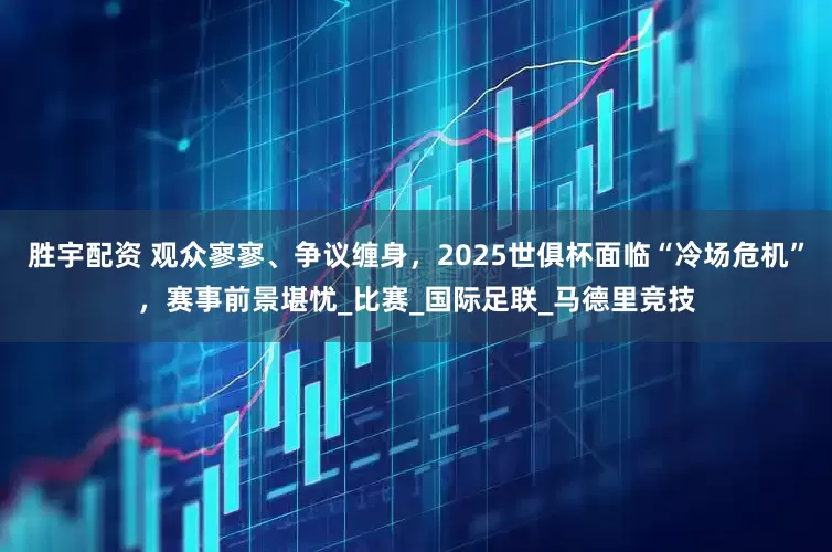 胜宇配资 观众寥寥、争议缠身，2025世俱杯面临“冷场危机”，赛事前景堪忧_比赛_国际足联_马德里竞技