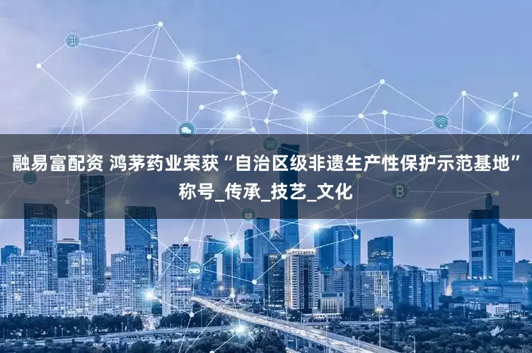 融易富配资 鸿茅药业荣获“自治区级非遗生产性保护示范基地”称号_传承_技艺_文化