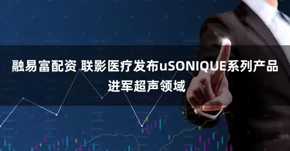 融易富配资 联影医疗发布uSONIQUE系列产品 进军超声领域