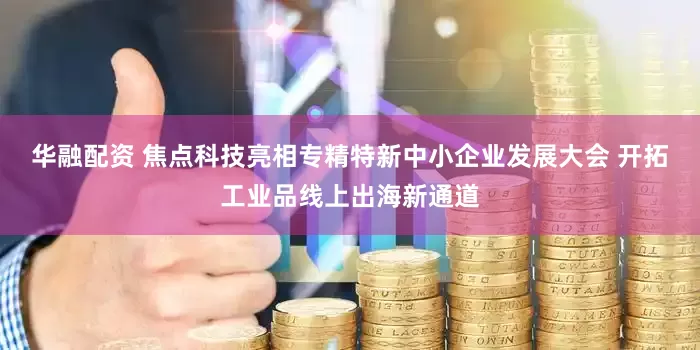 华融配资 焦点科技亮相专精特新中小企业发展大会 开拓工业品线上出海新通道