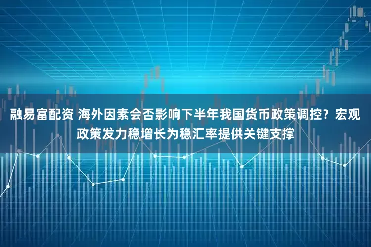 融易富配资 海外因素会否影响下半年我国货币政策调控？宏观政策发力稳增长为稳汇率提供关键支撑