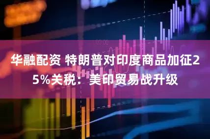 华融配资 特朗普对印度商品加征25%关税：美印贸易战升级