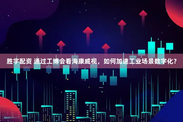胜宇配资 通过工博会看海康威视，如何加速工业场景数字化？