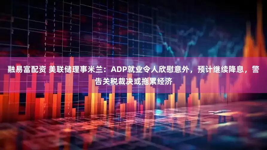 融易富配资 美联储理事米兰：ADP就业令人欣慰意外，预计继续降息，警告关税裁决或拖累经济