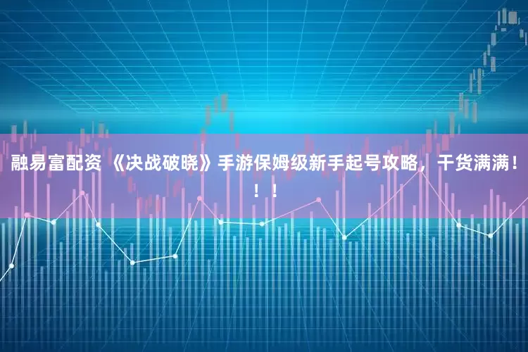 融易富配资 《决战破晓》手游保姆级新手起号攻略，干货满满！！！