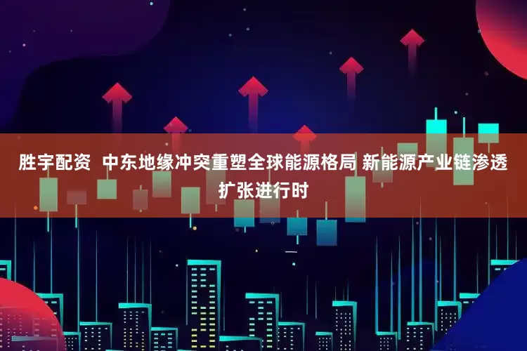 胜宇配资  中东地缘冲突重塑全球能源格局 新能源产业链渗透扩张进行时